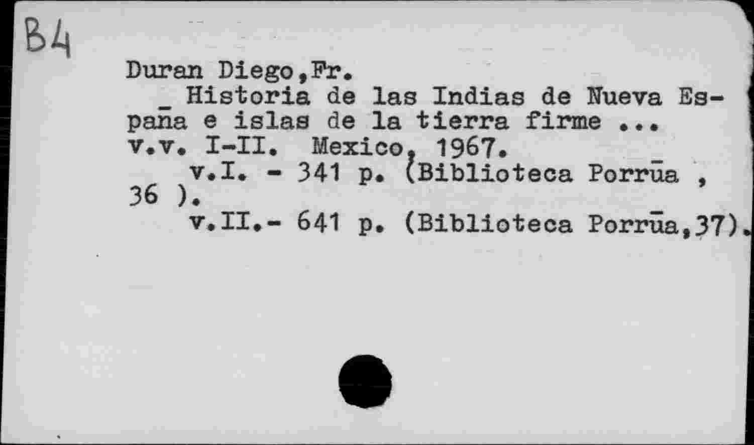 ﻿БА
Duran Diego,Fr
Historié de las Indies de Nueva Espana e islas de la tierra firme ...
v.v. I-II. Mexico. 1967.
v.I. - 341 p. (Biblioteca Porrüa , 36 ).
v.II.- 641 p. (Biblioteca Porrüa,37)